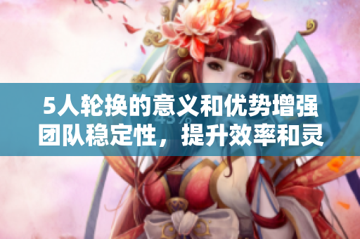 5人轮换的意义和优势增强团队稳定性，提升效率和灵活性