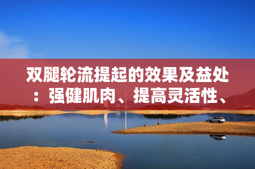双腿轮流提起的效果及益处：强健肌肉、提高灵活性、增强核心稳定性