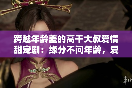跨越年龄差的高干大叔爱情甜宠剧：缘分不问年龄，爱情无界限