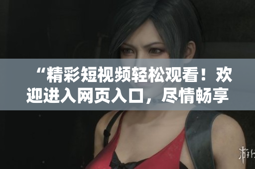 “精彩短视频轻松观看！欢迎进入网页入口，尽情畅享各类热门视频！”
