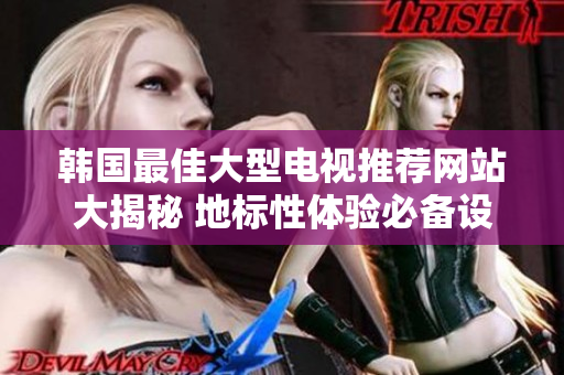 韩国最佳大型电视推荐网站大揭秘 地标性体验必备设备