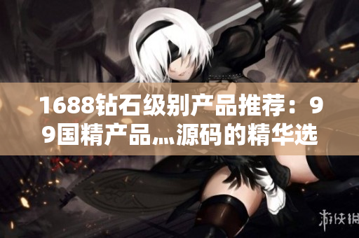 1688钻石级别产品推荐：99国精产品灬源码的精华选择