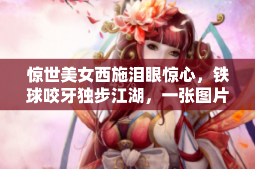 惊世美女西施泪眼惊心，铁球咬牙独步江湖，一张图片背后的传奇
