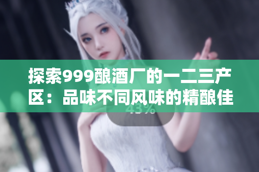 探索999酿酒厂的一二三产区：品味不同风味的精酿佳酿