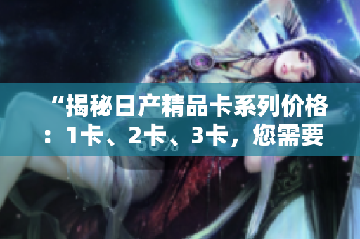 “揭秘日产精品卡系列价格：1卡、2卡、3卡，您需要了解的价格信息！”