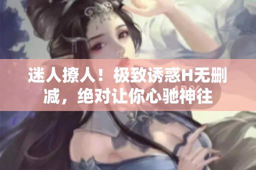 迷人撩人！极致诱惑H无删减，绝对让你心驰神往