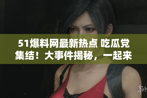 51爆料网最新热点 吃瓜党集结！大事件揭秘，一起来看最新爆料！