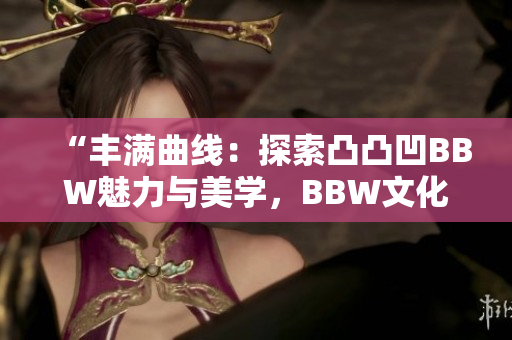 “丰满曲线：探索凸凸凹BBW魅力与美学，BBW文化的重要性与影响”