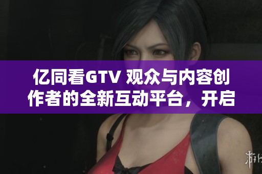 亿同看GTV 观众与内容创作者的全新互动平台，开启视听新体验