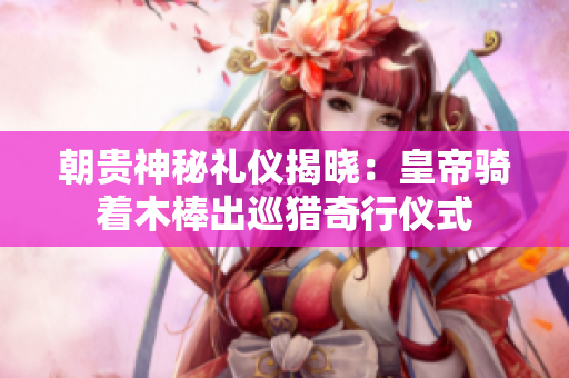朝贵神秘礼仪揭晓：皇帝骑着木棒出巡猎奇行仪式