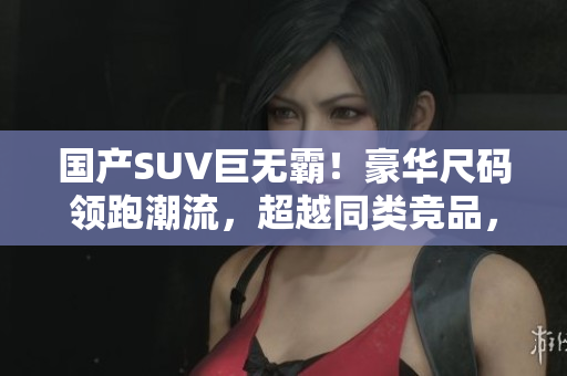 国产SUV巨无霸！豪华尺码领跑潮流，超越同类竞品，成为市场翘楚