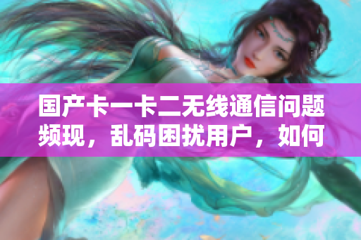 国产卡一卡二无线通信问题频现，乱码困扰用户，如何解决？
