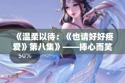 《温柔以待：《也请好好疼爱》第八集》——捧心而笑，善待温情。
