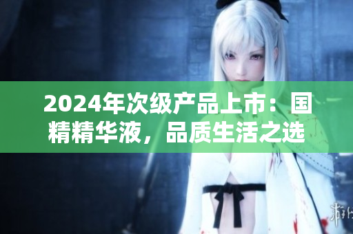 2024年次级产品上市：国精精华液，品质生活之选
