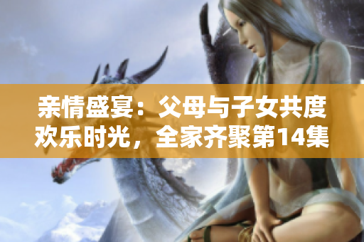 亲情盛宴：父母与子女共度欢乐时光，全家齐聚第14集大联欢
