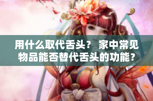 用什么取代舌头？ 家中常见物品能否替代舌头的功能？ 