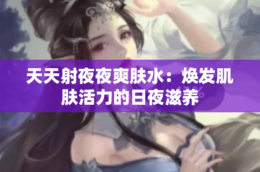 天天射夜夜爽肤水：焕发肌肤活力的日夜滋养