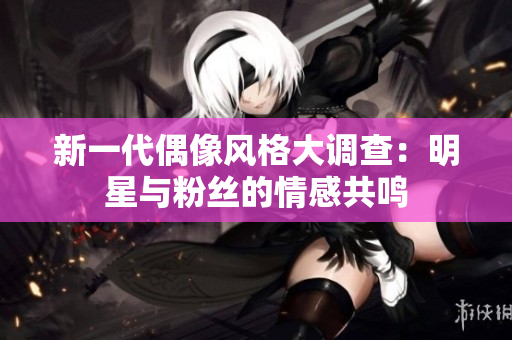 新一代偶像风格大调查：明星与粉丝的情感共鸣