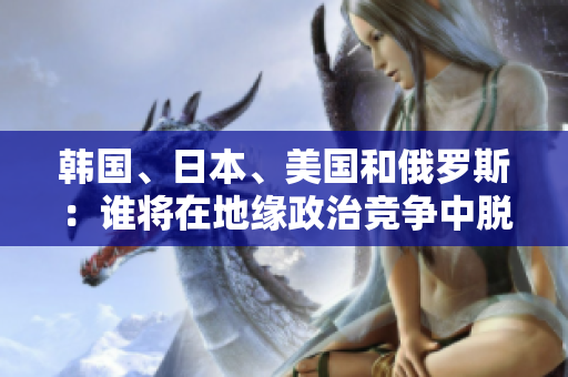 韩国、日本、美国和俄罗斯：谁将在地缘政治竞争中脱颖而出？