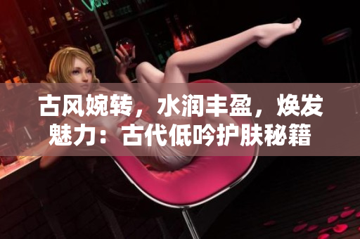 古风婉转，水润丰盈，焕发魅力：古代低吟护肤秘籍