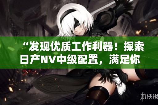 “发现优质工作利器！探索日产NV中级配置，满足你的商用需求！”