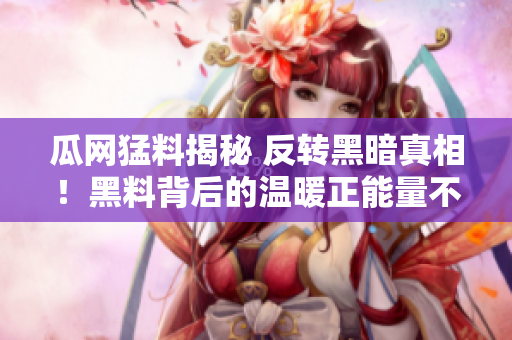 瓜网猛料揭秘 反转黑暗真相！黑料背后的温暖正能量不可思议！大呼看到了清亮的未来
