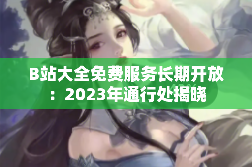 B站大全免费服务长期开放：2023年通行处揭晓