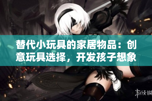 替代小玩具的家居物品：创意玩具选择，开发孩子想象力的家庭物品
