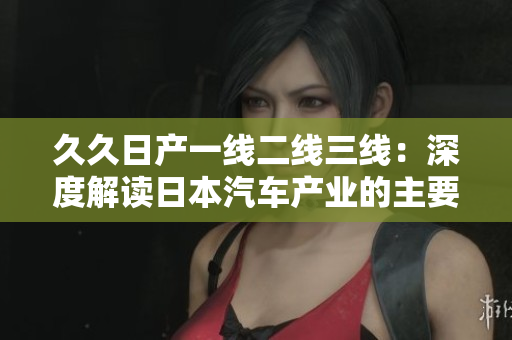 久久日产一线二线三线：深度解读日本汽车产业的主要发展模式和特点