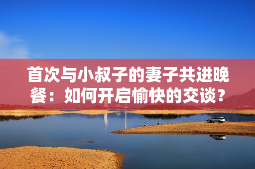 首次与小叔子的妻子共进晚餐：如何开启愉快的交谈？