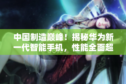 中国制造巅峰！揭秘华为新一代智能手机，性能全面超越iPhone