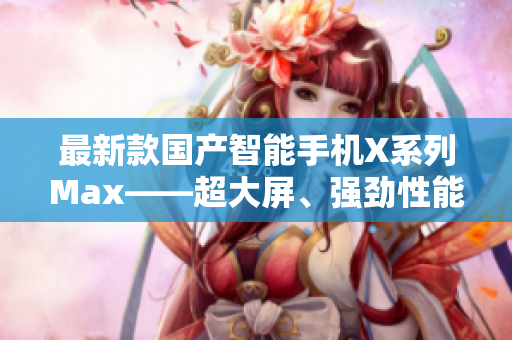 最新款国产智能手机X系列Max——超大屏、强劲性能，性价比超乎想象