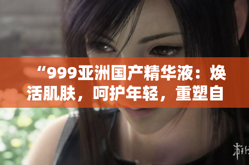 “999亚洲国产精华液：焕活肌肤，呵护年轻，重塑自信美”
