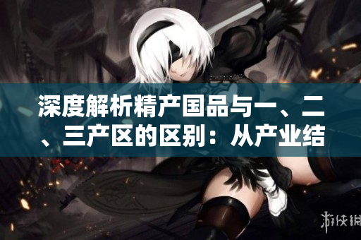 深度解析精产国品与一、二、三产区的区别：从产业结构到经济特征全面剖析