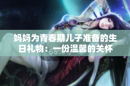 妈妈为青春期儿子准备的生日礼物：一份温馨的关怀