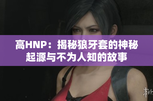 高HNP：揭秘狼牙套的神秘起源与不为人知的故事
