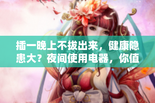 插一晚上不拔出来，健康隐患大？夜间使用电器，你值得思考的安全问题
