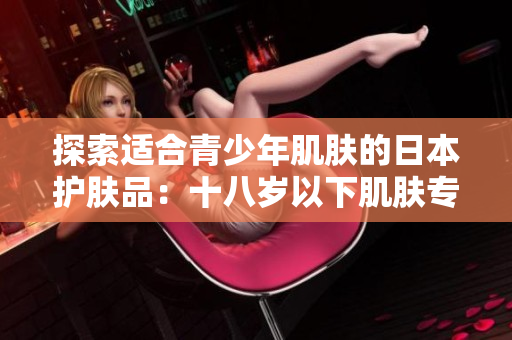探索适合青少年肌肤的日本护肤品：十八岁以下肌肤专属的品牌推荐