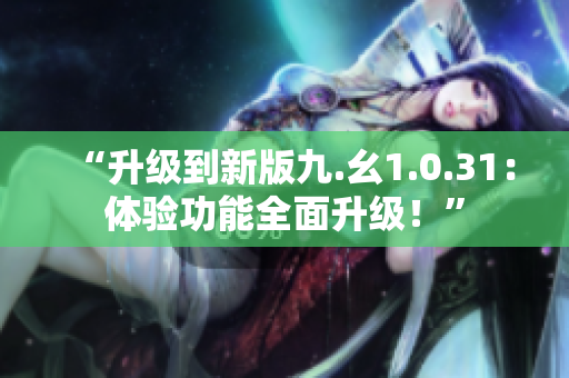 “升级到新版九.幺1.0.31：体验功能全面升级！”