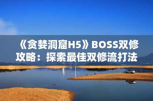 《贪婪洞窟H5》BOSS双修攻略：探索最佳双修流打法