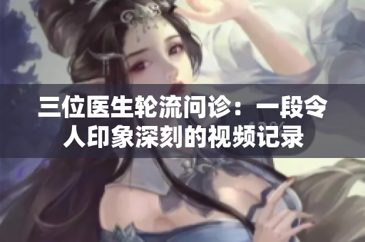 三位医生轮流问诊：一段令人印象深刻的视频记录