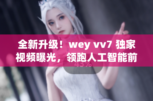 全新升级！wey vv7 独家视频曝光，领跑人工智能前沿技术！