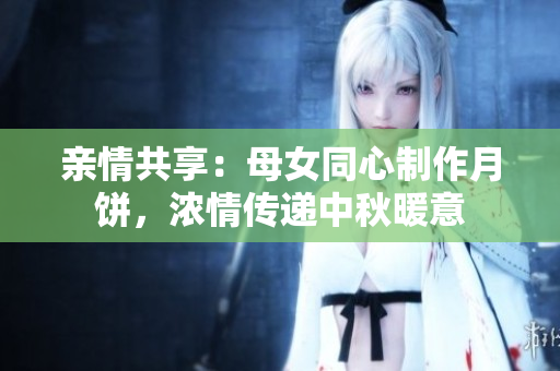 亲情共享：母女同心制作月饼，浓情传递中秋暖意