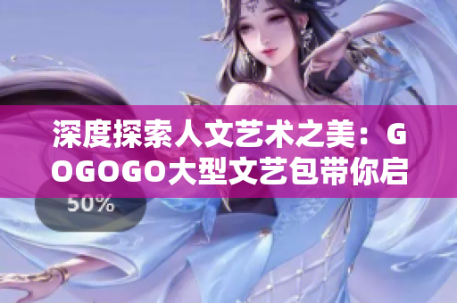 深度探索人文艺术之美：GOGOGO大型文艺包带你启迪心灵