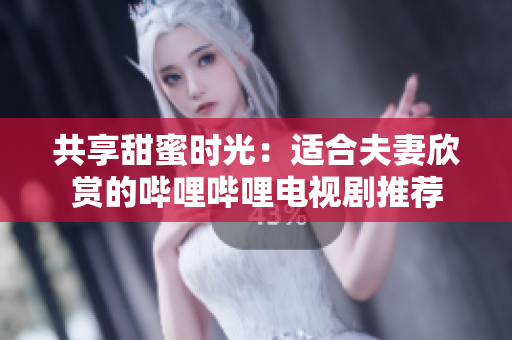 共享甜蜜时光：适合夫妻欣赏的哔哩哔哩电视剧推荐