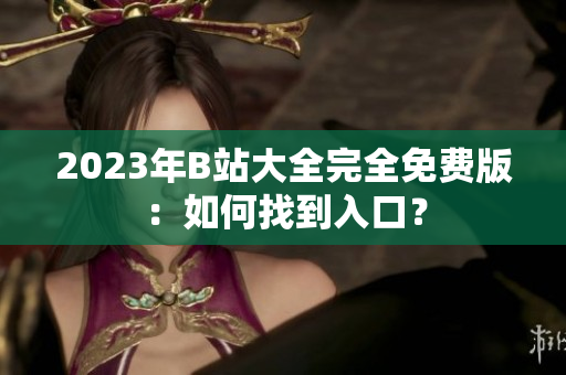 2023年B站大全完全免费版：如何找到入口？