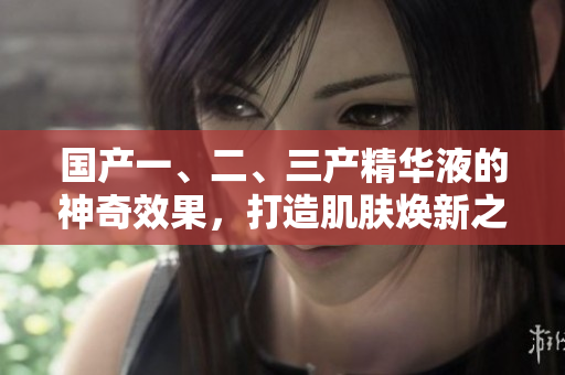 国产一、二、三产精华液的神奇效果，打造肌肤焕新之路