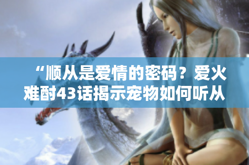 “顺从是爱情的密码？爱火难酎43话揭示宠物如何听从主人的秘密！”