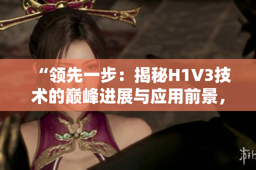 “领先一步：揭秘H1V3技术的巅峰进展与应用前景，探寻大佬们的创新之路”