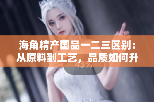 海角精产国品一二三区别：从原料到工艺，品质如何升级？